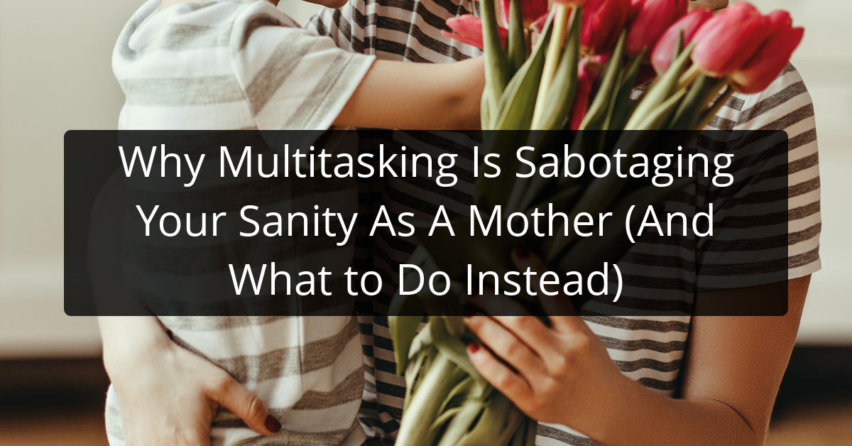 Why Multitasking Is Sabotaging Your Sanity As A Mother (And What to Do Instead)