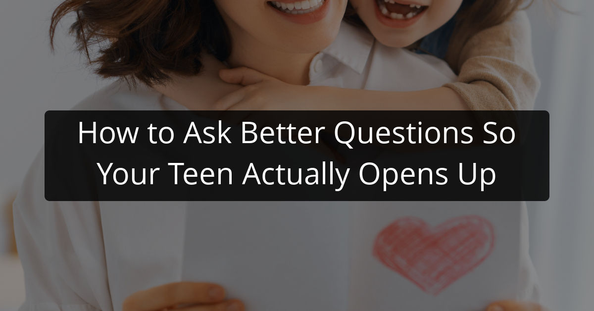 How to Ask Better Questions So Your Teen Actually Opens Up