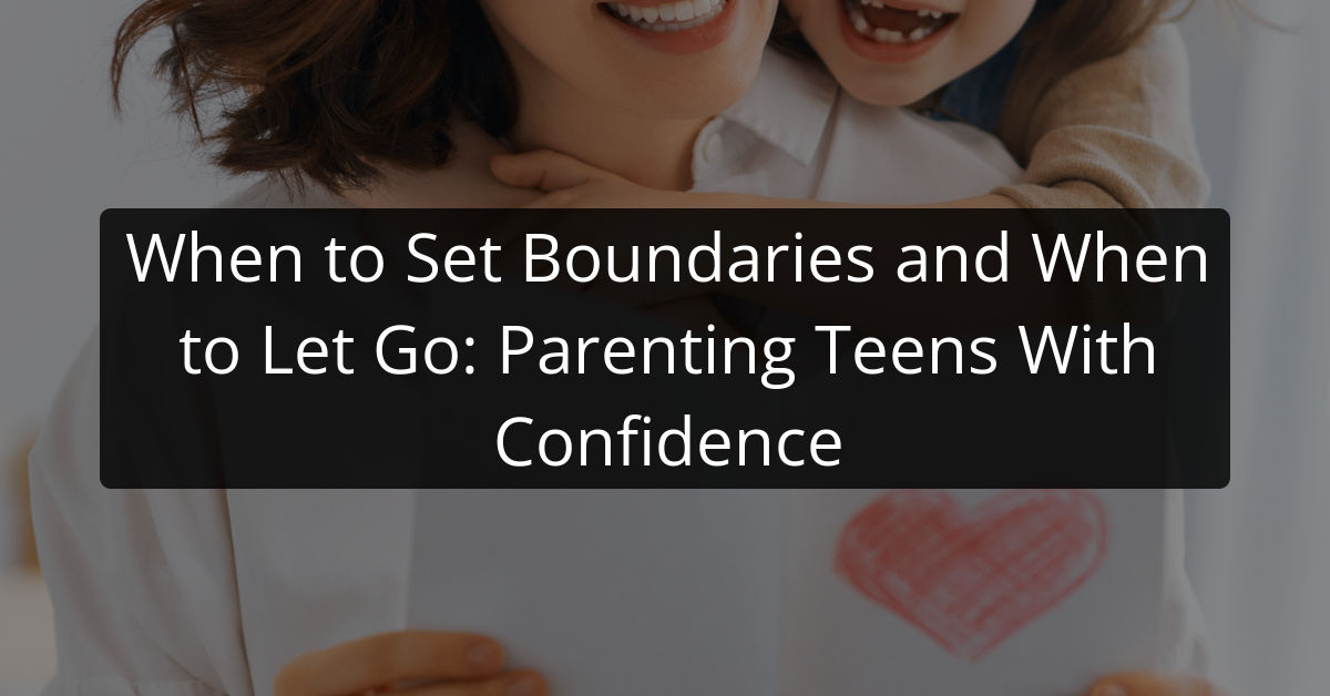 When to Set Boundaries and When to Let Go: Parenting Teens With Confidence